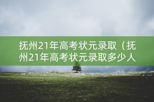 抚州21年高考状元录取（抚州21年高考状元录取多少人）