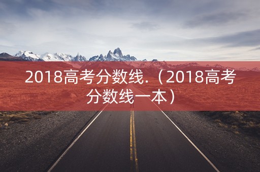 2018高考分数线.（2018高考分数线一本）