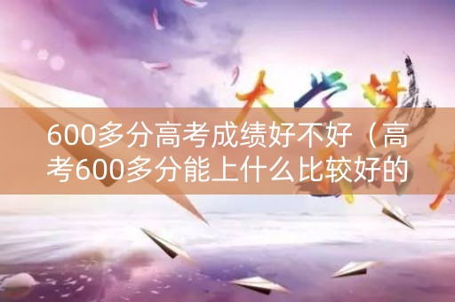 600多分高考成绩好不好（高考600多分能上什么比较好的大学）