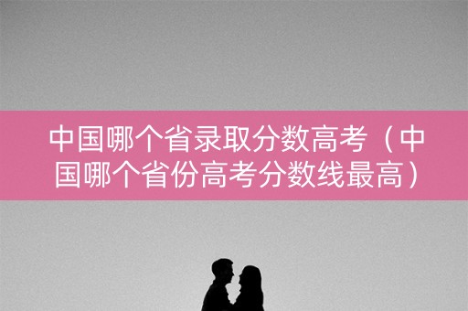 中国哪个省录取分数高考（中国哪个省份高考分数线最高）