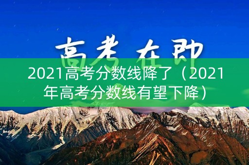 2021高考分数线降了（2021年高考分数线有望下降）