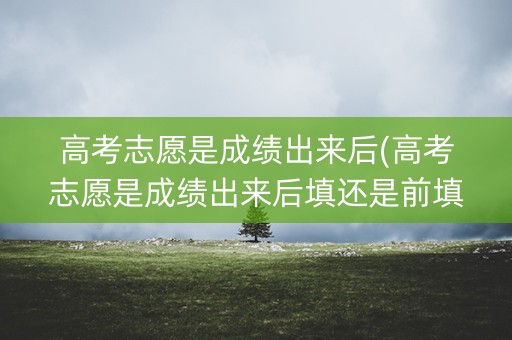 高考志愿是成绩出来后(高考志愿是成绩出来后填还是前填) 高考志愿是成绩出来后(高考志愿是成绩出来后填还是前填)
