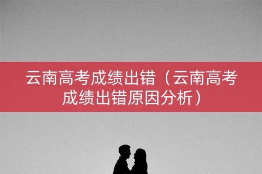 云南高考成绩出错（云南高考成绩出错原因分析）