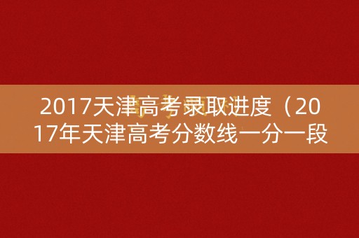2017天津高考录取进度（2017年天津高考分数线一分一段）