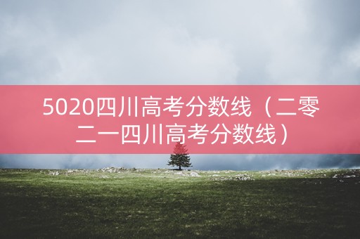 5020四川高考分数线（二零二一四川高考分数线）