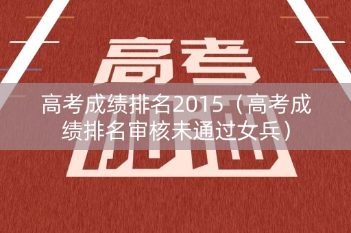 高考成绩排名2015（高考成绩排名审核未通过女兵）