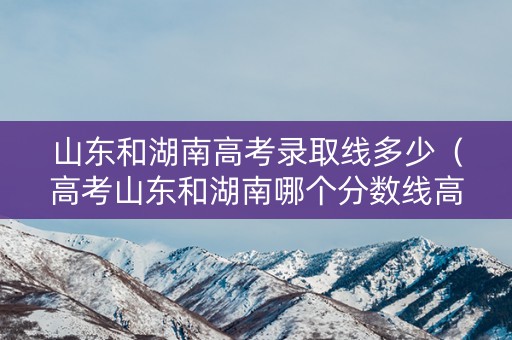 山东和湖南高考录取线多少（高考山东和湖南哪个分数线高）