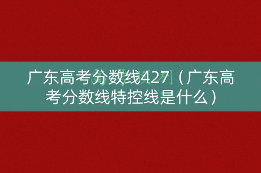 广东高考分数线427（广东高考分数线特控线是什么）