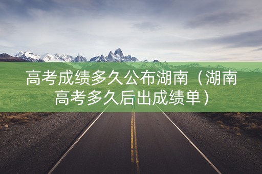 高考成绩多久公布湖南（湖南高考多久后出成绩单）