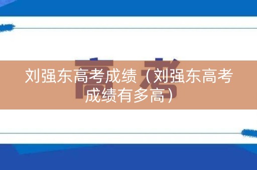 刘强东高考成绩（刘强东高考成绩有多高）