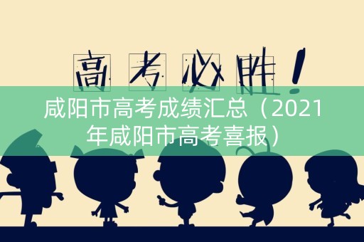 咸阳市高考成绩汇总（2021年咸阳市高考喜报）