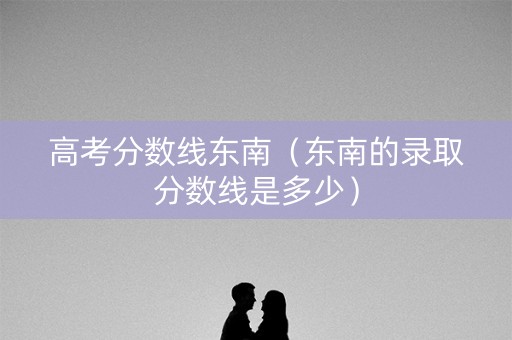 高考分数线东南（东南的录取分数线是多少）