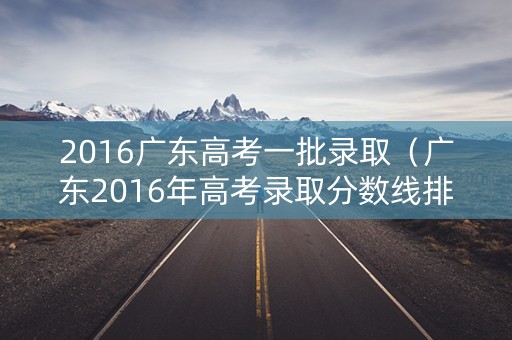 2016广东高考一批录取（广东2016年高考录取分数线排位）