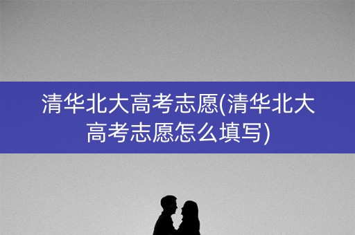 清华北大高考志愿(清华北大高考志愿怎么填写)
