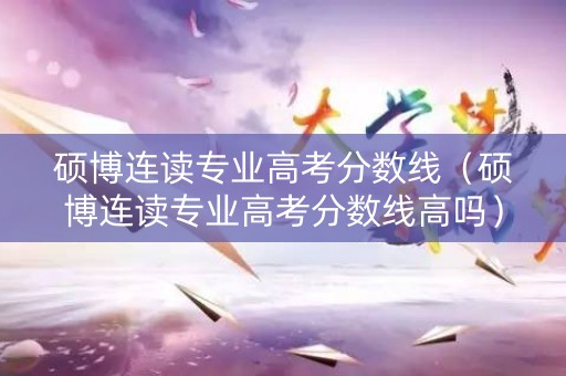 硕博连读专业高考分数线（硕博连读专业高考分数线高吗）
