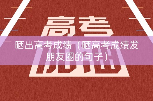 晒出高考成绩（晒高考成绩发朋友圈的句子）