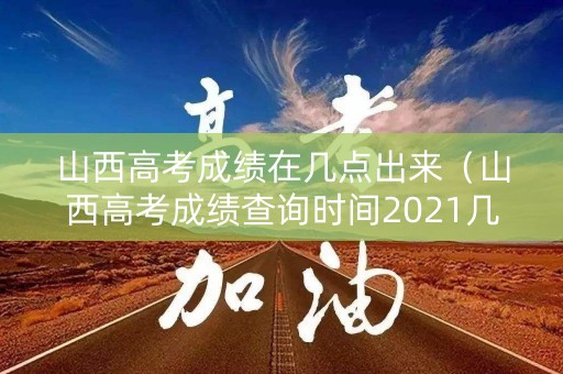 山西高考成绩在几点出来（山西高考成绩查询时间2021几点）