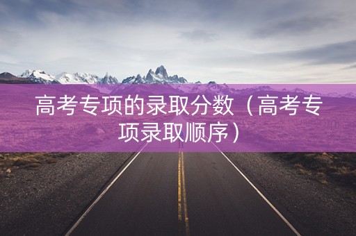 高考专项的录取分数（高考专项录取顺序）