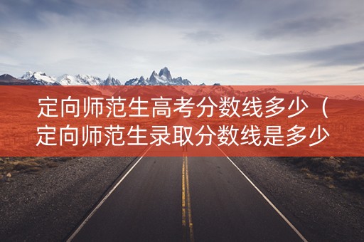 定向师范生高考分数线多少（定向师范生录取分数线是多少）