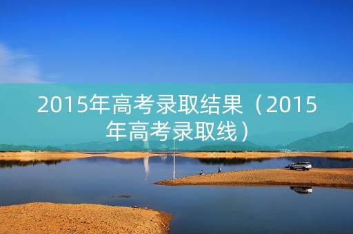 2015年高考录取结果（2015年高考录取线）