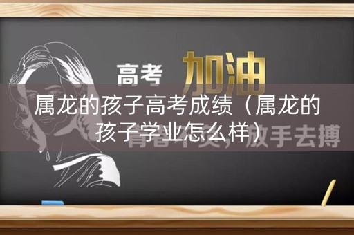 属龙的孩子高考成绩（属龙的孩子学业怎么样）