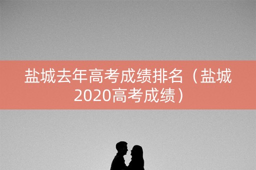 盐城去年高考成绩排名（盐城2020高考成绩）
