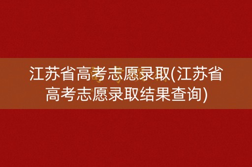 江苏省高考志愿录取(江苏省高考志愿录取结果查询)