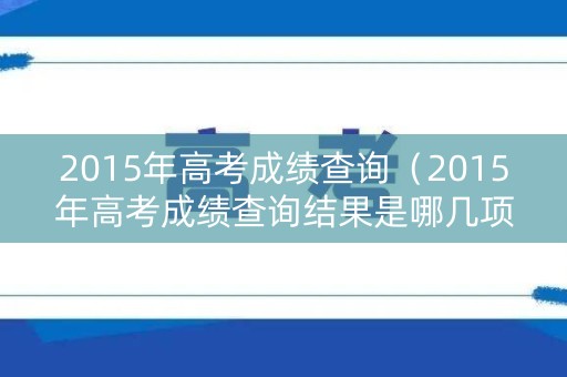 2015年高考成绩查询（2015年高考成绩查询结果是哪几项）