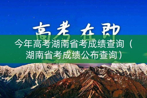 今年高考湖南省考成绩查询（湖南省考成绩公布查询）