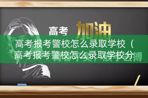 高考报考警校怎么录取学校（高考报考警校怎么录取学校分数线）