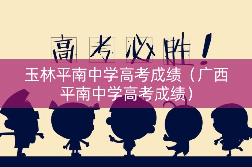 玉林平南中学高考成绩（广西平南中学高考成绩）