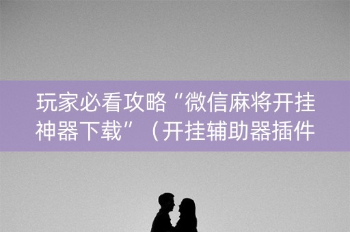 玩家必看攻略“微信麻将开挂神器下载”（开挂辅助器插件)