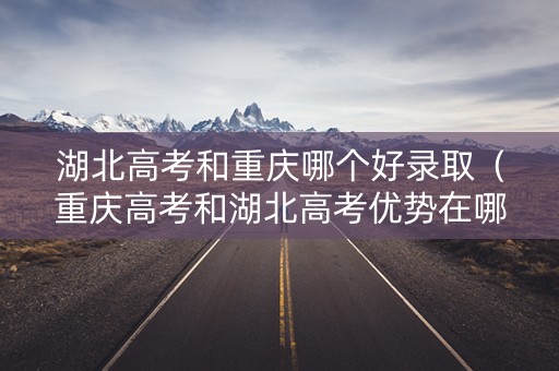 湖北高考和重庆哪个好录取（重庆高考和湖北高考优势在哪里）
