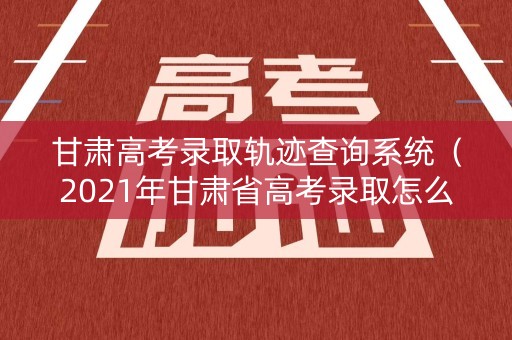 甘肃高考录取轨迹查询系统（2021年甘肃省高考录取怎么查询）