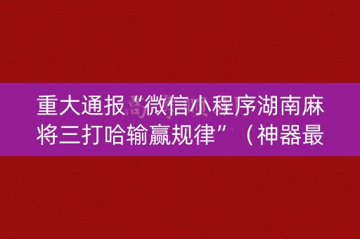重大通报“微信小程序湖南麻将三打哈输赢规律”（神器最新免费)