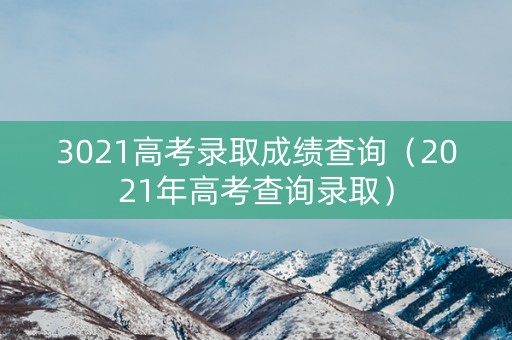 3021高考录取成绩查询（2021年高考查询录取）