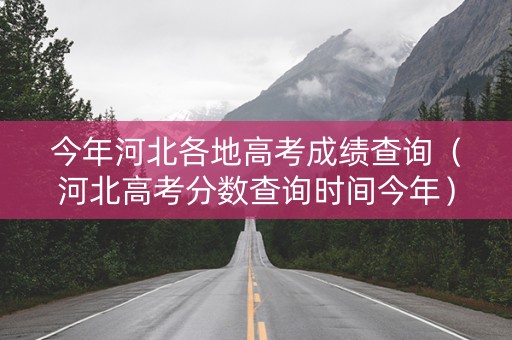 今年河北各地高考成绩查询（河北高考分数查询时间今年）