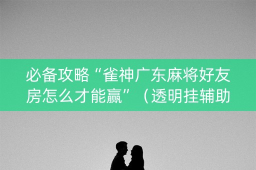 必备攻略“雀神广东麻将好友房怎么才能赢”（透明挂辅助器)