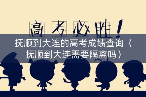 抚顺到大连的高考成绩查询（抚顺到大连需要隔离吗）