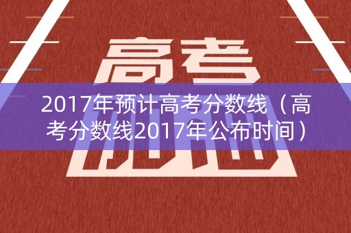 2017年预计高考分数线（高考分数线2017年公布时间）
