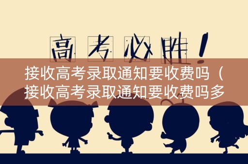 接收高考录取通知要收费吗（接收高考录取通知要收费吗多少钱）