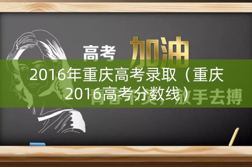 2016年重庆高考录取（重庆2016高考分数线）