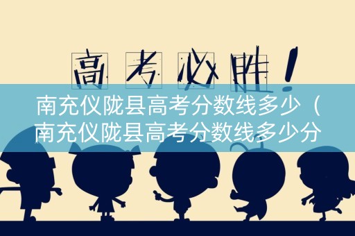 南充仪陇县高考分数线多少（南充仪陇县高考分数线多少分）