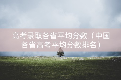 高考录取各省平均分数（中国各省高考平均分数排名）