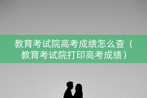 教育考试院高考成绩怎么查（教育考试院打印高考成绩）
