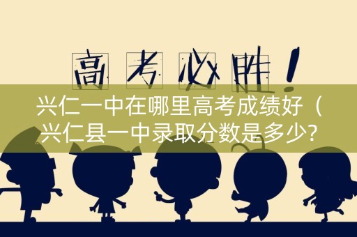 兴仁一中在哪里高考成绩好（兴仁县一中录取分数是多少?）