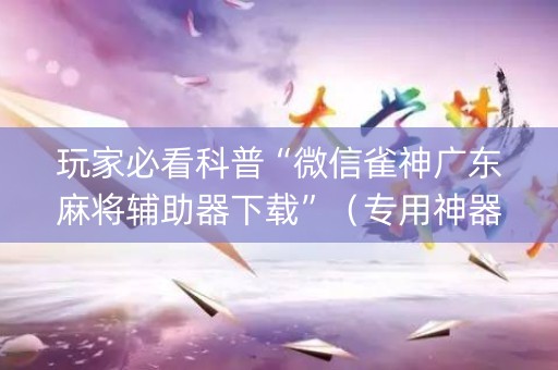玩家必看科普“微信雀神广东麻将辅助器下载”（专用神器下载)