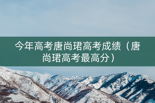 今年高考唐尚珺高考成绩（唐尚珺高考最高分）