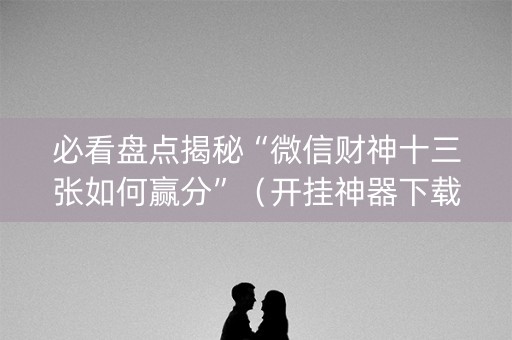 必看盘点揭秘“微信财神十三张如何赢分”（开挂神器下载)