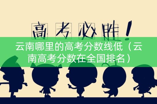 云南哪里的高考分数线低（云南高考分数在全国排名）
